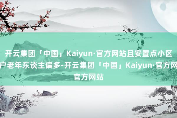 开云集团「中国」Kaiyun·官方网站且安置点小区住户老年东谈主偏多-开云集团「中国」Kaiyun·官方网站