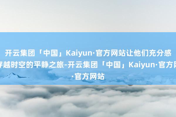 开云集团「中国」Kaiyun·官方网站让他们充分感受穿越时空的平静之旅-开云集团「中国」Kaiyun·官方网站