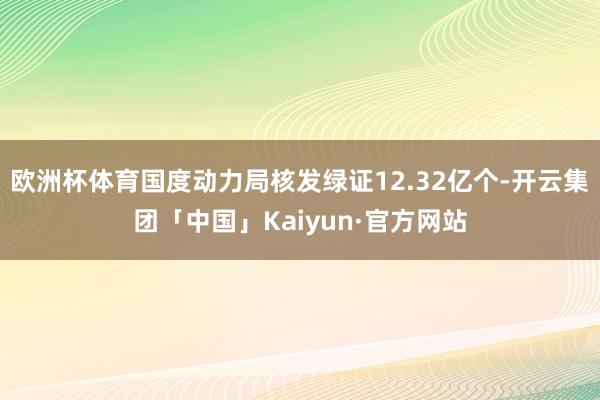 欧洲杯体育国度动力局核发绿证12.32亿个-开云集团「中国」Kaiyun·官方网站