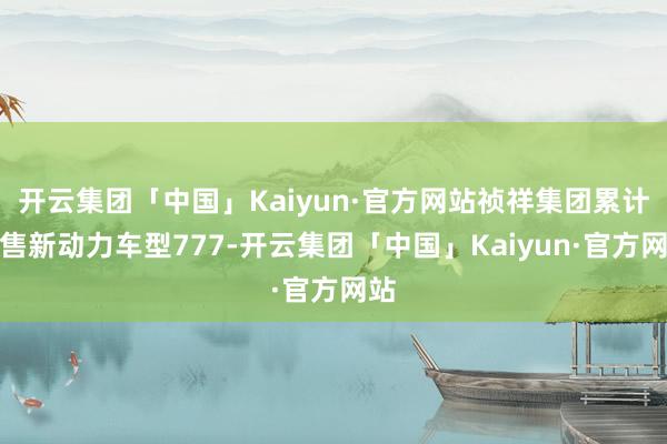 开云集团「中国」Kaiyun·官方网站祯祥集团累计销售新动力车型777-开云集团「中国」Kaiyun·官方网站