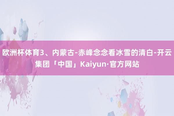 欧洲杯体育3、内蒙古-赤峰念念看冰雪的清白-开云集团「中国」Kaiyun·官方网站