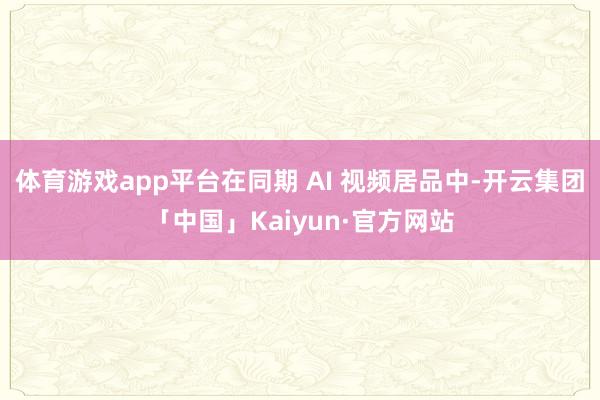 体育游戏app平台在同期 AI 视频居品中-开云集团「中国」Kaiyun·官方网站