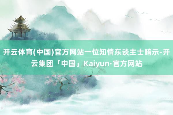 开云体育(中国)官方网站一位知情东谈主士暗示-开云集团「中国」Kaiyun·官方网站