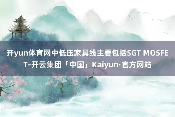 开yun体育网中低压家具线主要包括SGT MOSFET-开云集团「中国」Kaiyun·官方网站