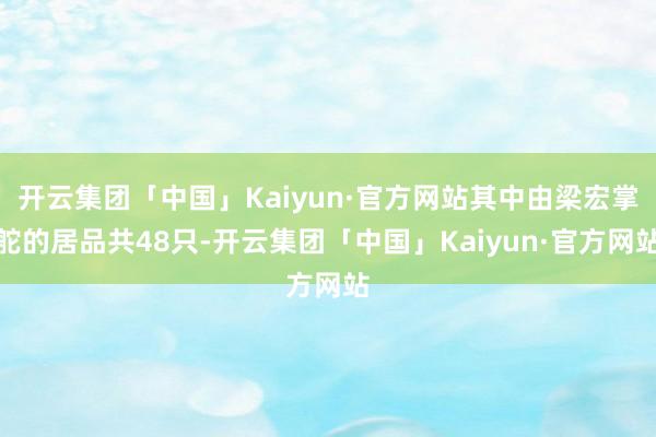 开云集团「中国」Kaiyun·官方网站其中由梁宏掌舵的居品共48只-开云集团「中国」Kaiyun·官方网站