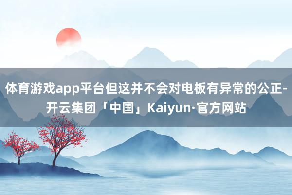 体育游戏app平台但这并不会对电板有异常的公正-开云集团「中国」Kaiyun·官方网站