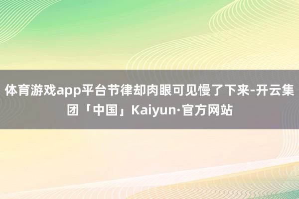 体育游戏app平台节律却肉眼可见慢了下来-开云集团「中国」Kaiyun·官方网站