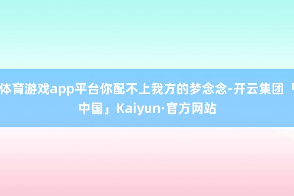 体育游戏app平台你配不上我方的梦念念-开云集团「中国」Kaiyun·官方网站