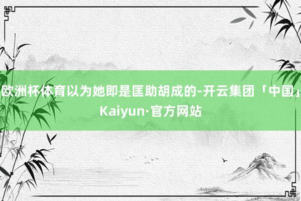 欧洲杯体育以为她即是匡助胡成的-开云集团「中国」Kaiyun·官方网站