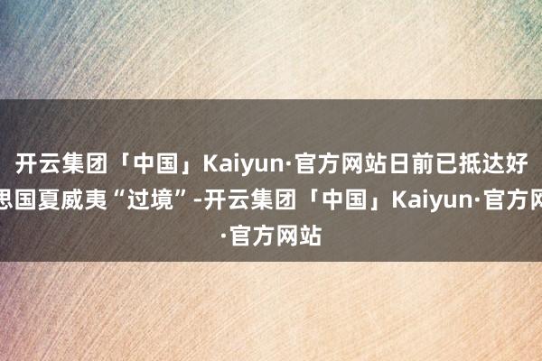 开云集团「中国」Kaiyun·官方网站日前已抵达好意思国夏威夷“过境”-开云集团「中国」Kaiyun·官方网站