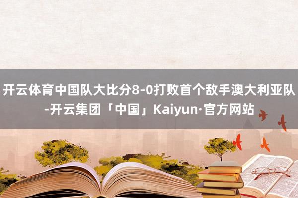 开云体育中国队大比分8-0打败首个敌手澳大利亚队-开云集团「中国」Kaiyun·官方网站