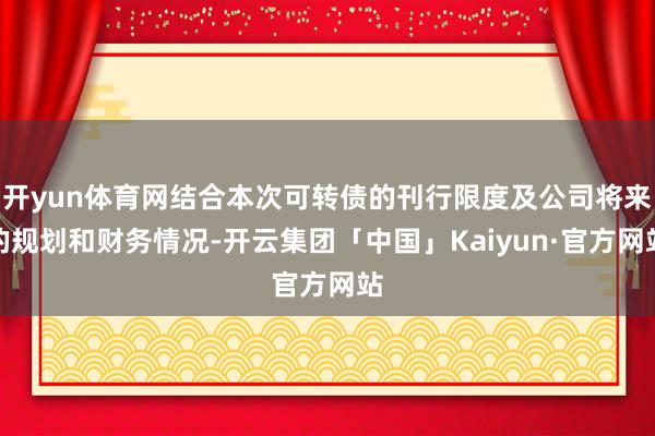 开yun体育网结合本次可转债的刊行限度及公司将来的规划和财务情况-开云集团「中国」Kaiyun·官方网站