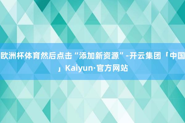 欧洲杯体育然后点击“添加新资源”-开云集团「中国」Kaiyun·官方网站