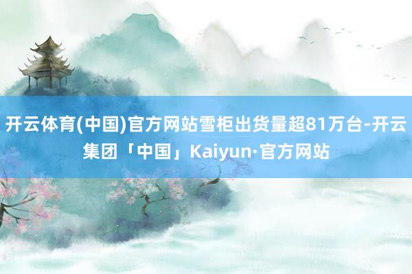 开云体育(中国)官方网站雪柜出货量超81万台-开云集团「中国」Kaiyun·官方网站