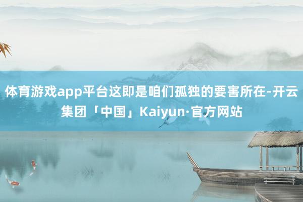 体育游戏app平台这即是咱们孤独的要害所在-开云集团「中国」Kaiyun·官方网站