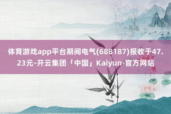 体育游戏app平台期间电气(688187)报收于47.23元-开云集团「中国」Kaiyun·官方网站