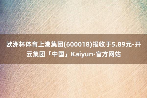 欧洲杯体育上港集团(600018)报收于5.89元-开云集团「中国」Kaiyun·官方网站