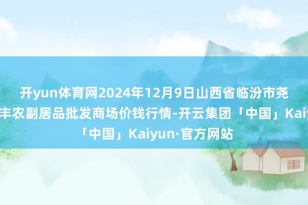 开yun体育网2024年12月9日山西省临汾市尧皆区奶牛场尧丰农副居品批发商场价钱行情-开云集团「中国」Kaiyun·官方网站