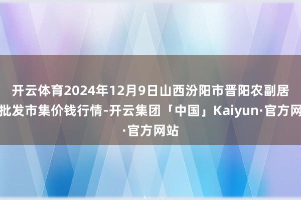 开云体育2024年12月9日山西汾阳市晋阳农副居品批发市集价钱行情-开云集团「中国」Kaiyun·官方网站