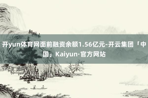 开yun体育网面前融资余额1.56亿元-开云集团「中国」Kaiyun·官方网站