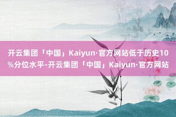 开云集团「中国」Kaiyun·官方网站低于历史10%分位水平-开云集团「中国」Kaiyun·官方网站