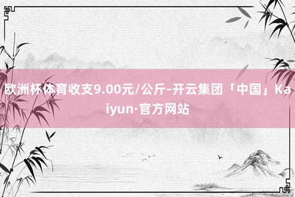 欧洲杯体育收支9.00元/公斤-开云集团「中国」Kaiyun·官方网站