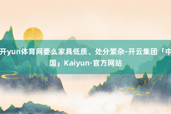 开yun体育网要么家具低质、处分繁杂-开云集团「中国」Kaiyun·官方网站