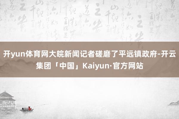 开yun体育网大皖新闻记者磋磨了平远镇政府-开云集团「中国」Kaiyun·官方网站