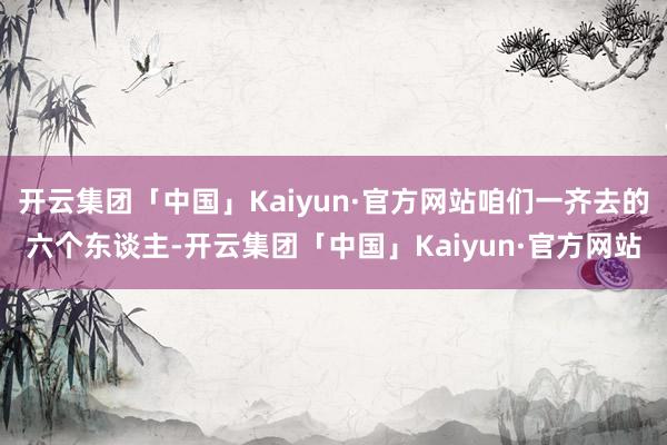 开云集团「中国」Kaiyun·官方网站咱们一齐去的六个东谈主-开云集团「中国」Kaiyun·官方网站