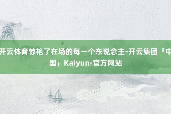 开云体育惊艳了在场的每一个东说念主-开云集团「中国」Kaiyun·官方网站