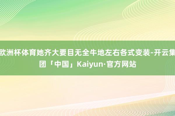 欧洲杯体育她齐大要目无全牛地左右各式变装-开云集团「中国」Kaiyun·官方网站