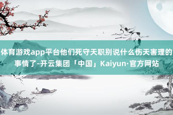 体育游戏app平台他们死守天职别说什么伤天害理的事情了-开云集团「中国」Kaiyun·官方网站