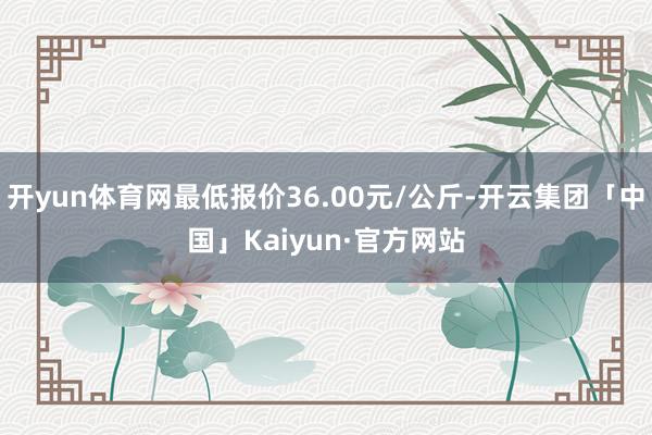 开yun体育网最低报价36.00元/公斤-开云集团「中国」Kaiyun·官方网站