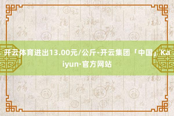 开云体育进出13.00元/公斤-开云集团「中国」Kaiyun·官方网站