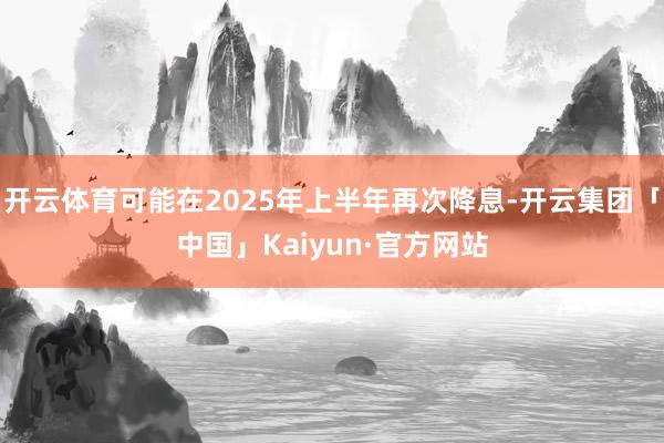 开云体育可能在2025年上半年再次降息-开云集团「中国」Kaiyun·官方网站