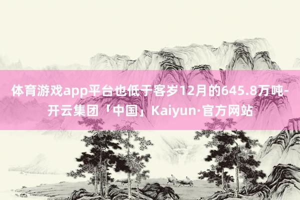 体育游戏app平台也低于客岁12月的645.8万吨-开云集团「中国」Kaiyun·官方网站