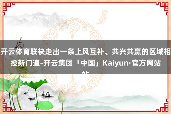 开云体育联袂走出一条上风互补、共兴共赢的区域相投新门道-开云集团「中国」Kaiyun·官方网站