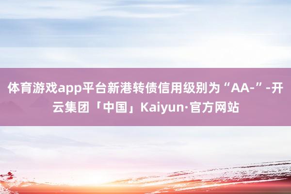 体育游戏app平台新港转债信用级别为“AA-”-开云集团「中国」Kaiyun·官方网站