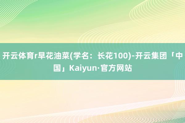 开云体育r早花油菜(学名：长花100)-开云集团「中国」Kaiyun·官方网站