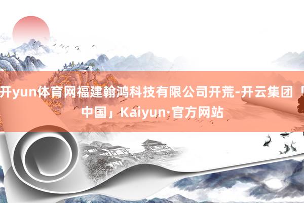 开yun体育网福建翰鸿科技有限公司开荒-开云集团「中国」Kaiyun·官方网站