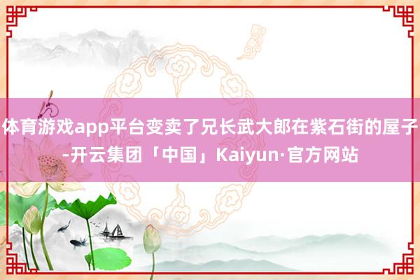 体育游戏app平台变卖了兄长武大郎在紫石街的屋子-开云集团「中国」Kaiyun·官方网站