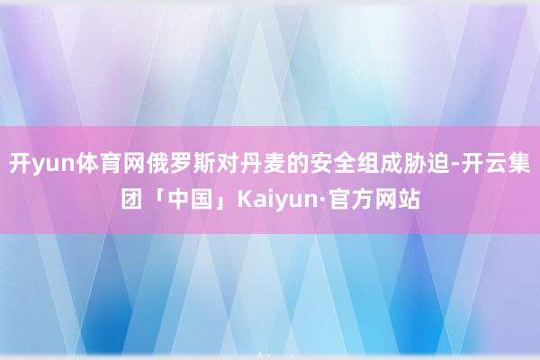 开yun体育网俄罗斯对丹麦的安全组成胁迫-开云集团「中国」Kaiyun·官方网站