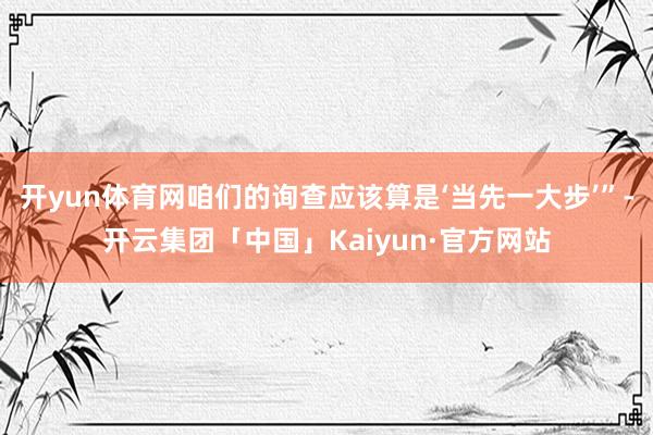 开yun体育网咱们的询查应该算是‘当先一大步’”-开云集团「中国」Kaiyun·官方网站