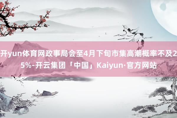 开yun体育网政事局会至4月下旬市集高潮概率不及25%-开云集团「中国」Kaiyun·官方网站