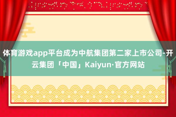 体育游戏app平台成为中航集团第二家上市公司-开云集团「中国」Kaiyun·官方网站