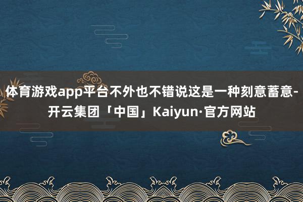 体育游戏app平台不外也不错说这是一种刻意蓄意-开云集团「中国」Kaiyun·官方网站