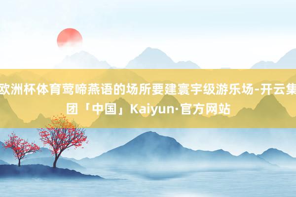 欧洲杯体育莺啼燕语的场所要建寰宇级游乐场-开云集团「中国」Kaiyun·官方网站