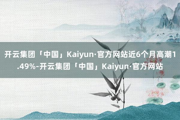 开云集团「中国」Kaiyun·官方网站近6个月高潮1.49%-开云集团「中国」Kaiyun·官方网站