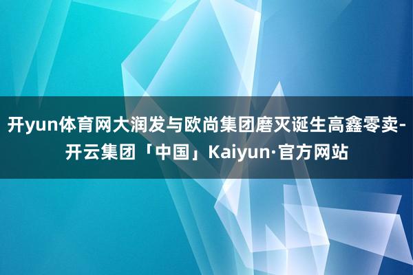 开yun体育网大润发与欧尚集团磨灭诞生高鑫零卖-开云集团「中国」Kaiyun·官方网站