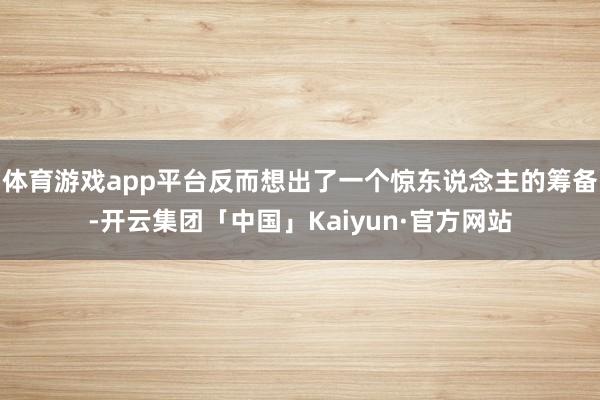 体育游戏app平台反而想出了一个惊东说念主的筹备-开云集团「中国」Kaiyun·官方网站